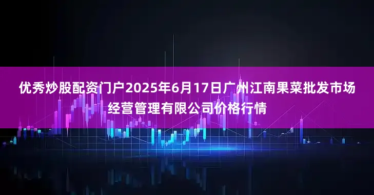 优秀炒股配资门户2025年6月17日广州江南果菜批发市场经营管理有限公司价格行情