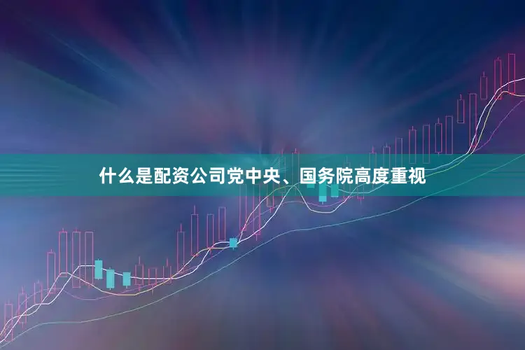 什么是配资公司党中央、国务院高度重视