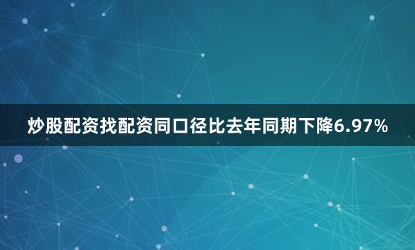 炒股配资找配资同口径比去年同期下降6.97%