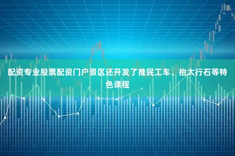 配资专业股票配资门户景区还开发了推民工车、抬太行石等特色课程