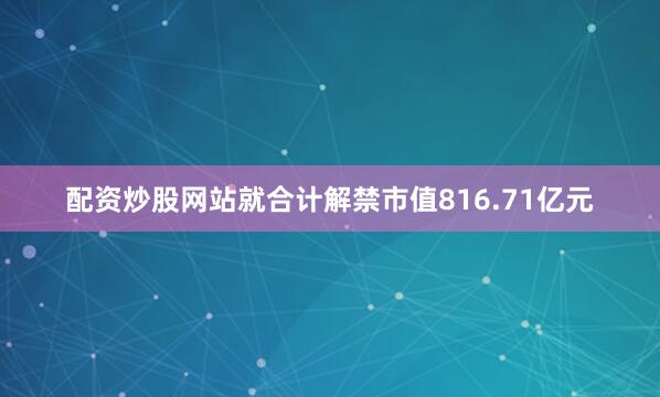 配资炒股网站就合计解禁市值816.71亿元
