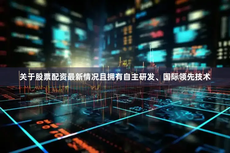 关于股票配资最新情况且拥有自主研发、国际领先技术