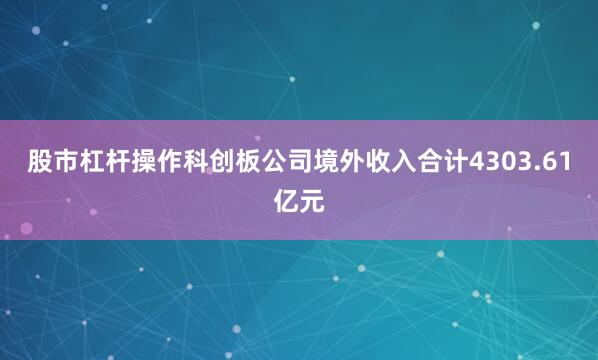 股市杠杆操作科创板公司境外收入合计4303.61亿元