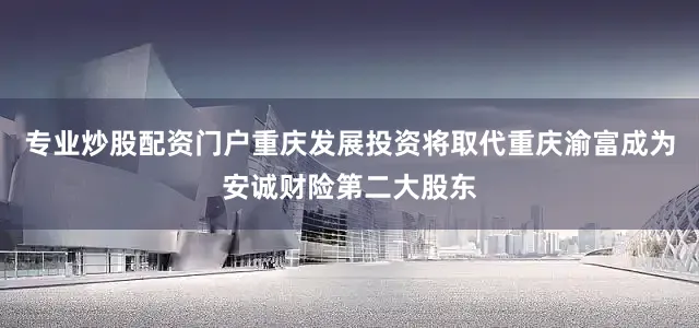 专业炒股配资门户重庆发展投资将取代重庆渝富成为安诚财险第二大股东