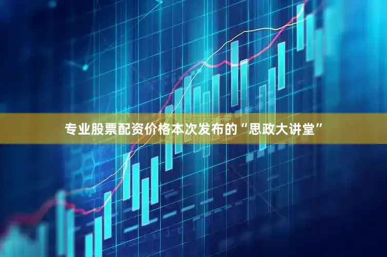 专业股票配资价格本次发布的“思政大讲堂”