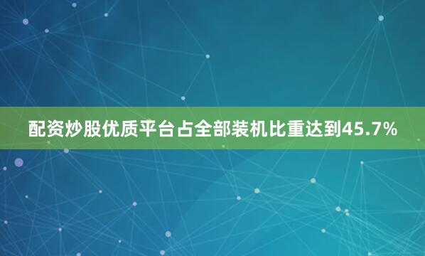 配资炒股优质平台占全部装机比重达到45.7%