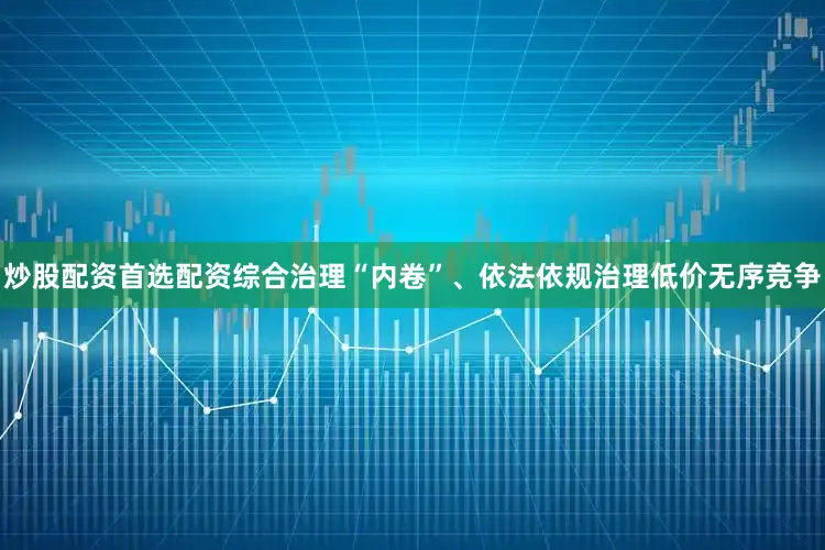 炒股配资首选配资综合治理“内卷”、依法依规治理低价无序竞争