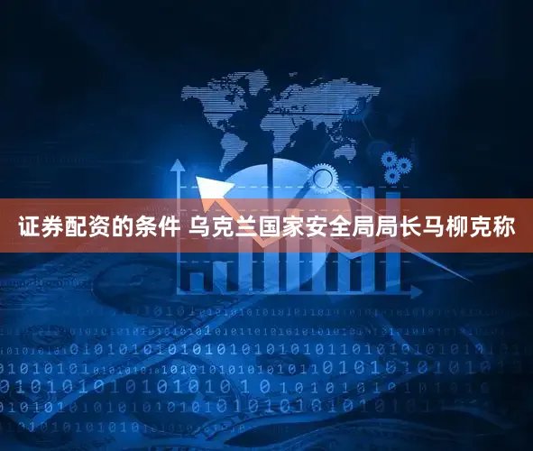 证券配资的条件 乌克兰国家安全局局长马柳克称