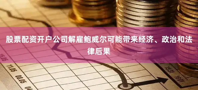 股票配资开户公司解雇鲍威尔可能带来经济、政治和法律后果
