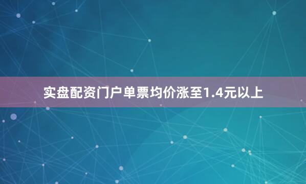 实盘配资门户单票均价涨至1.4元以上