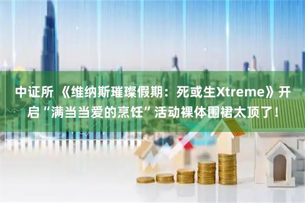 中证所 《维纳斯璀璨假期：死或生Xtreme》开启“满当当爱的烹饪”活动裸体围裙太顶了！