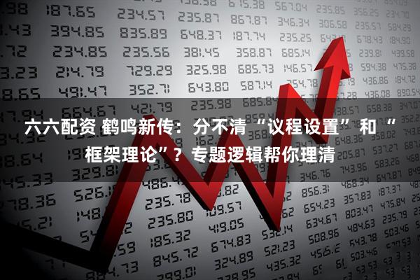 六六配资 鹤鸣新传：分不清 “议程设置” 和 “框架理论”？专题逻辑帮你理清
