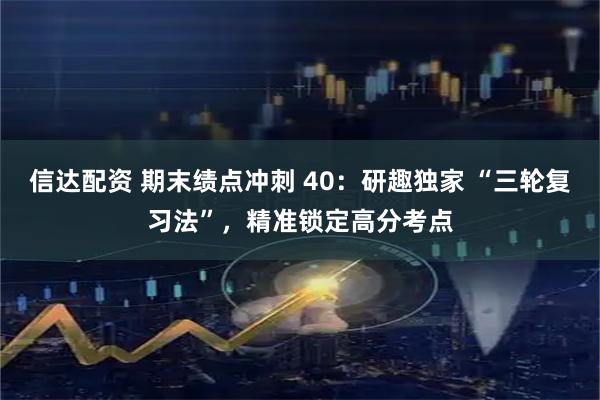 信达配资 期末绩点冲刺 40：研趣独家 “三轮复习法”，精准锁定高分考点