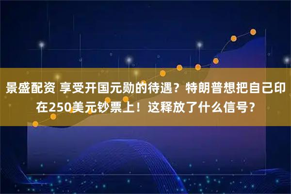 景盛配资 享受开国元勋的待遇？特朗普想把自己印在250美元钞票上！这释放了什么信号？