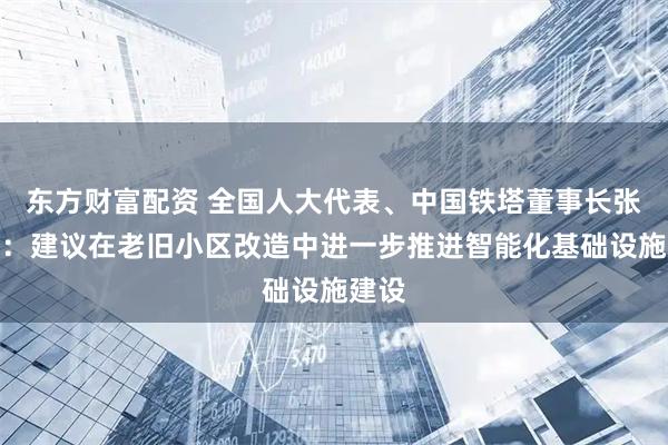 东方财富配资 全国人大代表、中国铁塔董事长张志勇：建议在老旧小区改造中进一步推进智能化基础设施建设