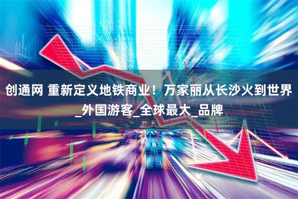 创通网 重新定义地铁商业！万家丽从长沙火到世界_外国游客_全球最大_品牌