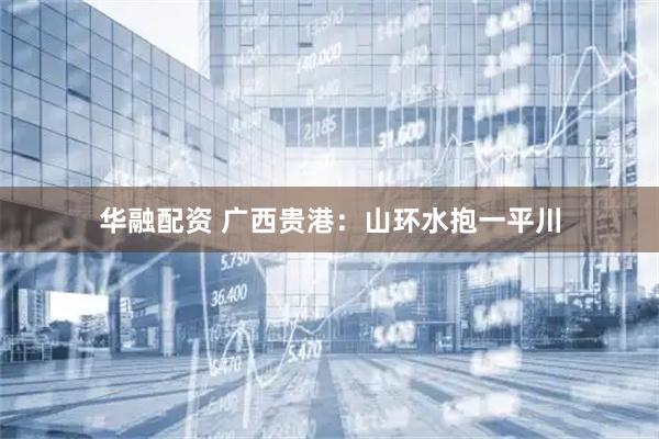 华融配资 广西贵港：山环水抱一平川