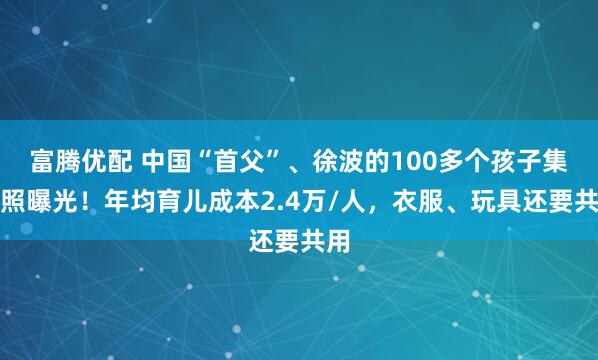富腾优配 中国“首父”、徐波的100多个孩子集体照曝光！年均育儿成本2.4万/人，衣服、玩具还要共用