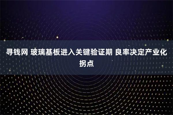 寻钱网 玻璃基板进入关键验证期 良率决定产业化拐点