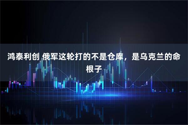 鸿泰利创 俄军这轮打的不是仓库，是乌克兰的命根子