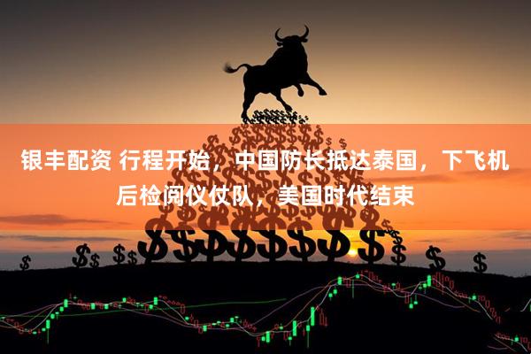 银丰配资 行程开始，中国防长抵达泰国，下飞机后检阅仪仗队，美国时代结束